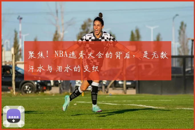 聚焦!NBA选秀大会的背后,是无数汗水与泪水的交织