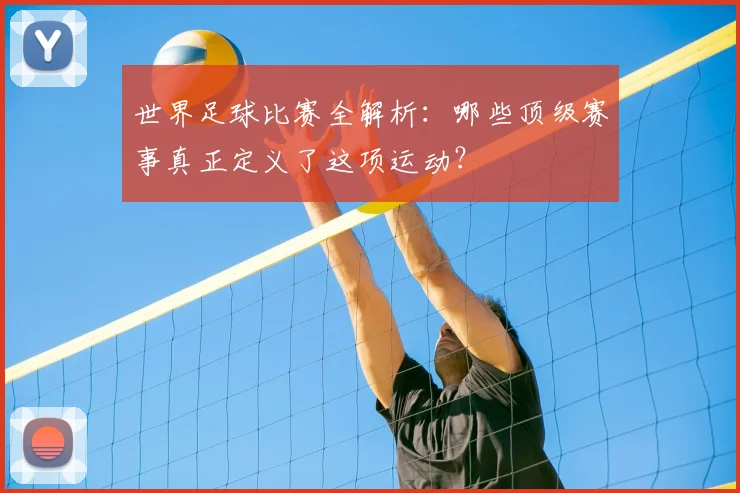 世界足球比赛全解析:哪些顶级赛事真正定义了这项运动?