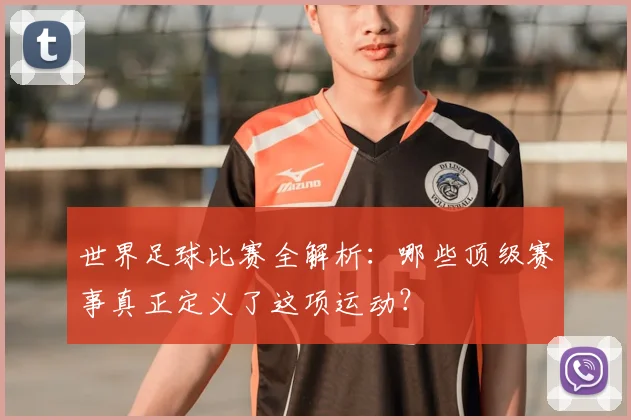 世界足球比赛全解析:哪些顶级赛事真正定义了这项运动?