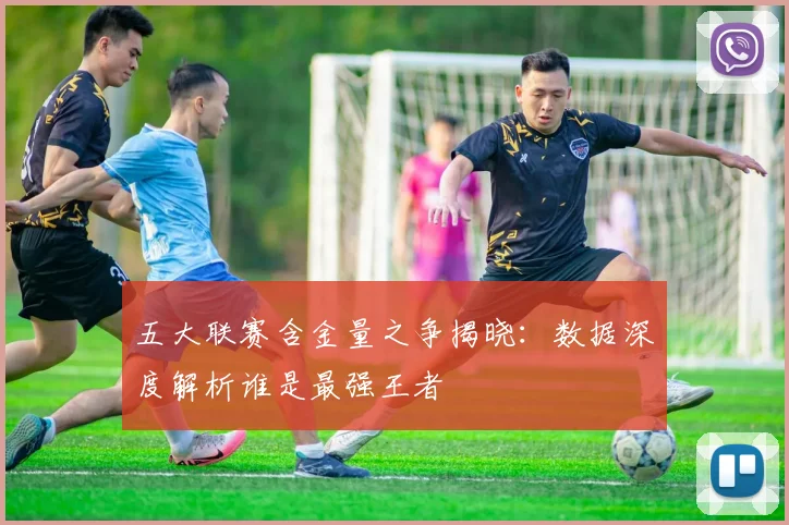 五大联赛含金量之争揭晓：数据深度解析谁是最强王者